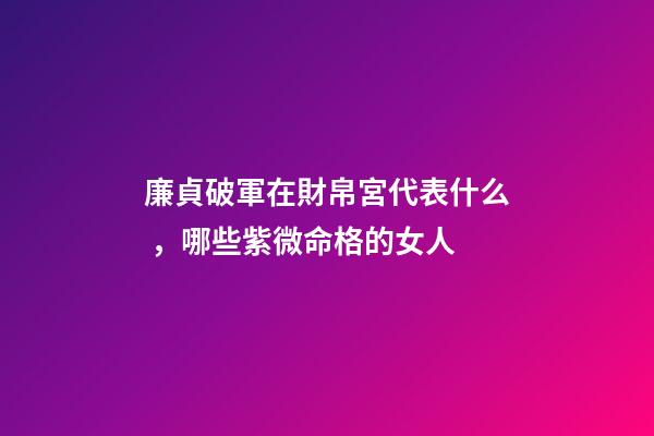 廉貞破軍在財帛宮代表什么，哪些紫微命格的女人